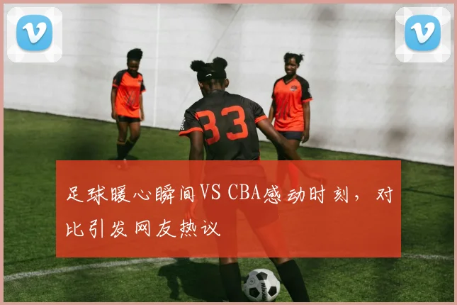 足球暖心瞬间VS CBA感动时刻，对比引发网友热议